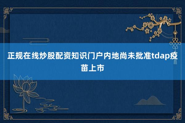 正规在线炒股配资知识门户内地尚未批准tdap疫苗上市
