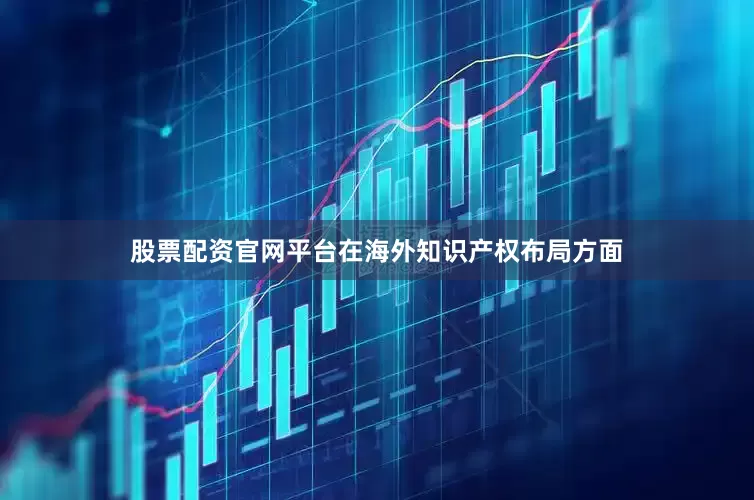 股票配资官网平台在海外知识产权布局方面