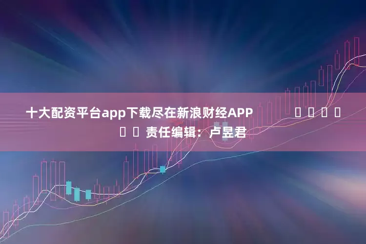 十大配资平台app下载尽在新浪财经APP            						责任编辑：卢昱君