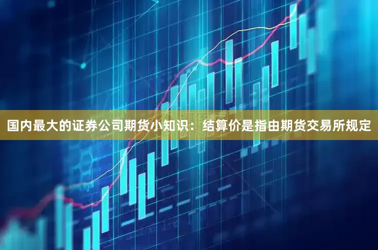 国内最大的证券公司期货小知识：结算价是指由期货交易所规定