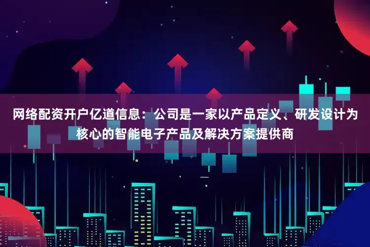 网络配资开户亿道信息：公司是一家以产品定义、研发设计为核心的智能电子产品及解决方案提供商