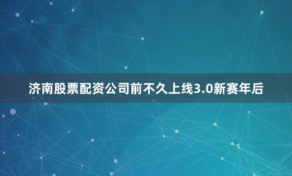 济南股票配资公司前不久上线3.0新赛年后