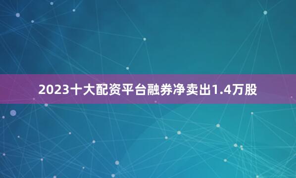 2023十大配资平台融券净卖出1.4万股