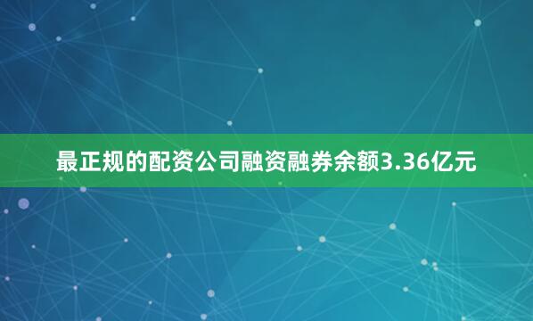 最正规的配资公司融资融券余额3.36亿元