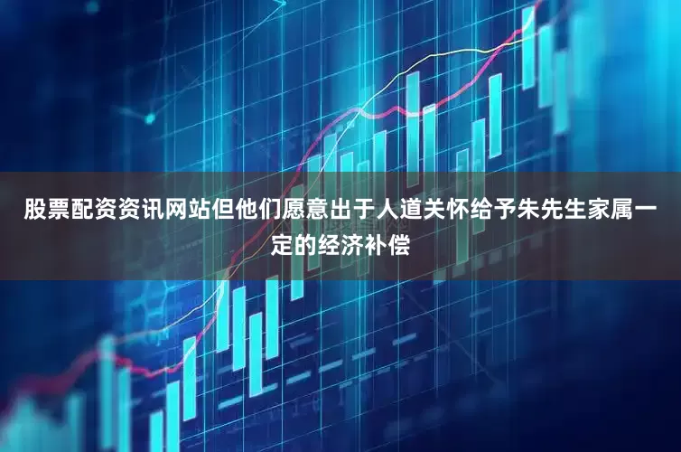 股票配资资讯网站但他们愿意出于人道关怀给予朱先生家属一定的经济补偿