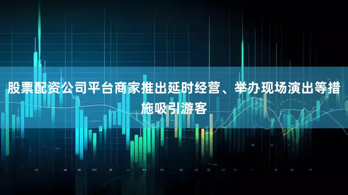 股票配资公司平台商家推出延时经营、举办现场演出等措施吸引游客