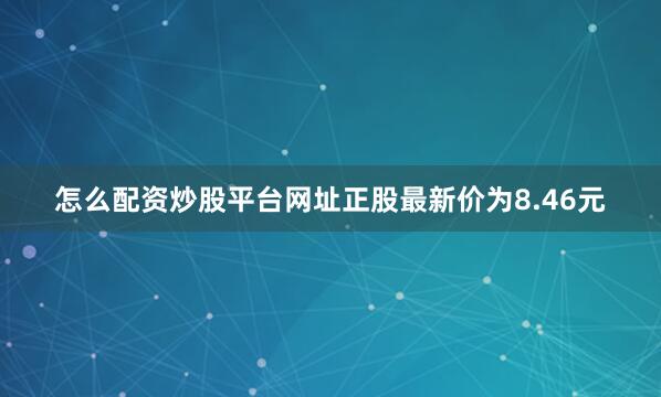 怎么配资炒股平台网址正股最新价为8.46元