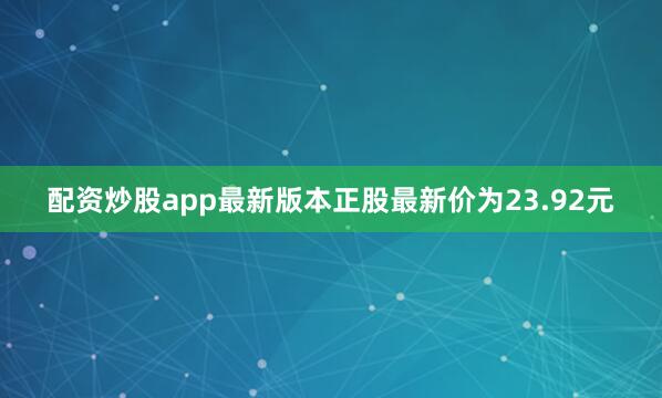 配资炒股app最新版本正股最新价为23.92元