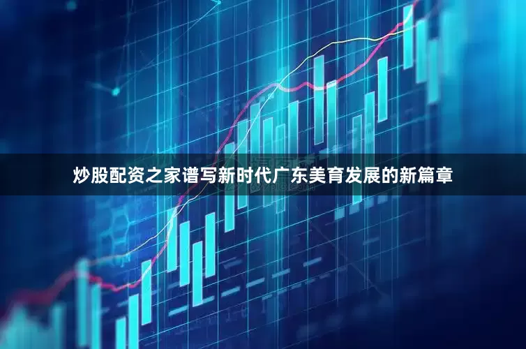 炒股配资之家谱写新时代广东美育发展的新篇章