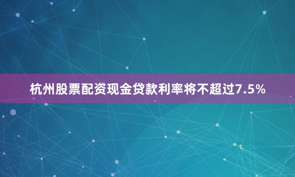 杭州股票配资现金贷款利率将不超过7.5%
