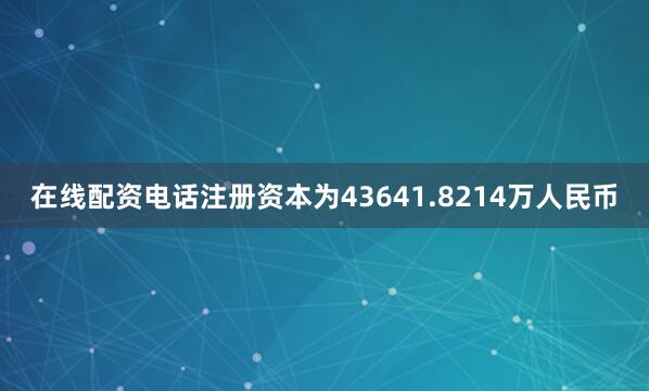 在线配资电话注册资本为43641.8214万人民币