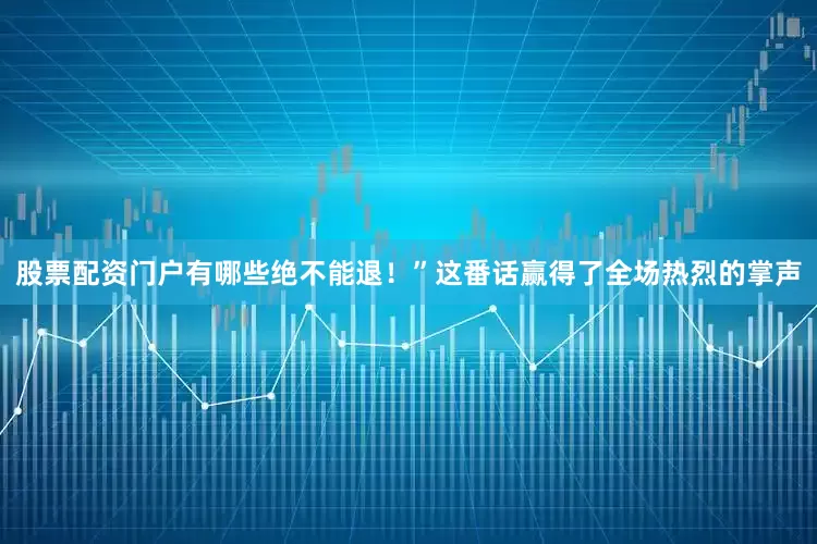 股票配资门户有哪些绝不能退！”这番话赢得了全场热烈的掌声