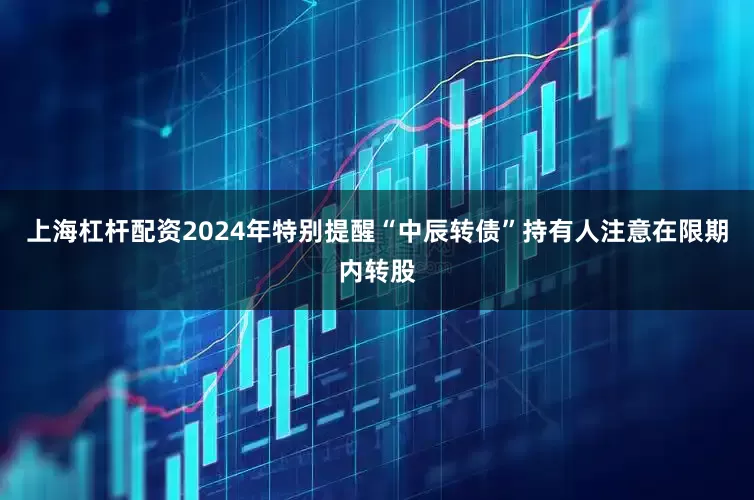 上海杠杆配资2024年特别提醒“中辰转债”持有人注意在限期内转股