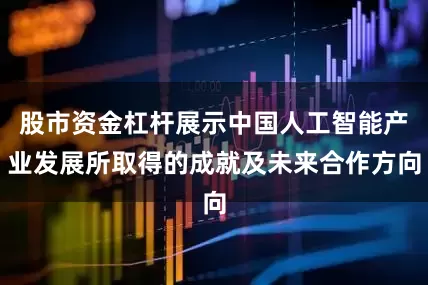 股市资金杠杆展示中国人工智能产业发展所取得的成就及未来合作方向