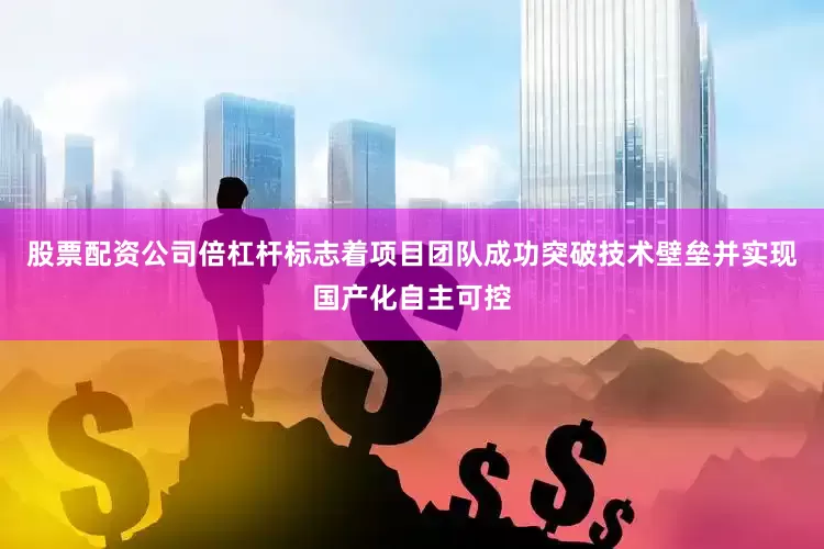 股票配资公司倍杠杆标志着项目团队成功突破技术壁垒并实现国产化自主可控