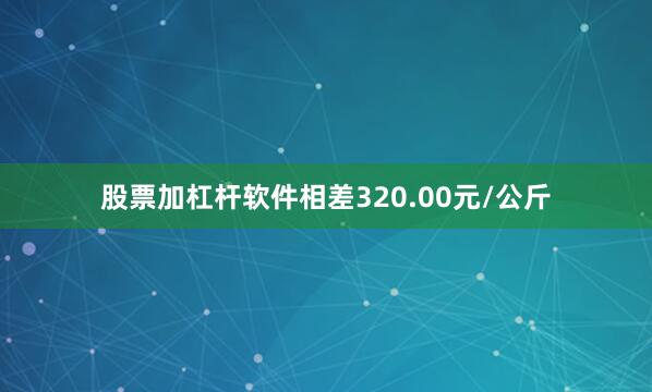 股票加杠杆软件相差320.00元/公斤