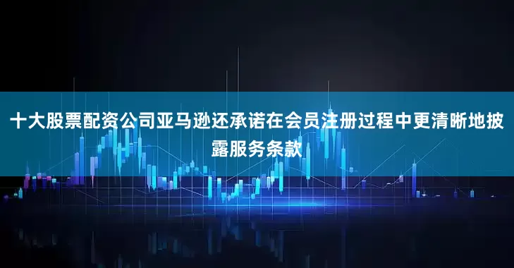 十大股票配资公司亚马逊还承诺在会员注册过程中更清晰地披露服务条款