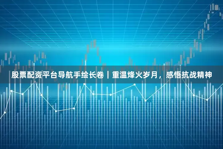 股票配资平台导航手绘长卷｜重温烽火岁月，感悟抗战精神